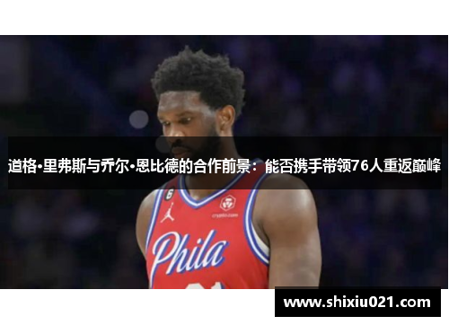 道格·里弗斯与乔尔·恩比德的合作前景：能否携手带领76人重返巅峰