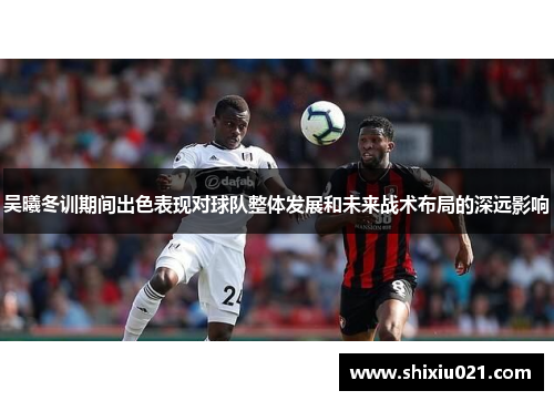 吴曦冬训期间出色表现对球队整体发展和未来战术布局的深远影响